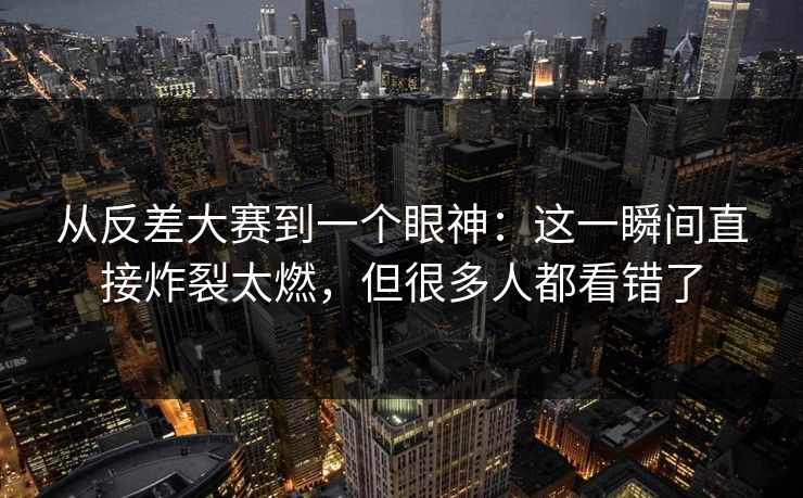 从反差大赛到一个眼神：这一瞬间直接炸裂太燃，但很多人都看错了
