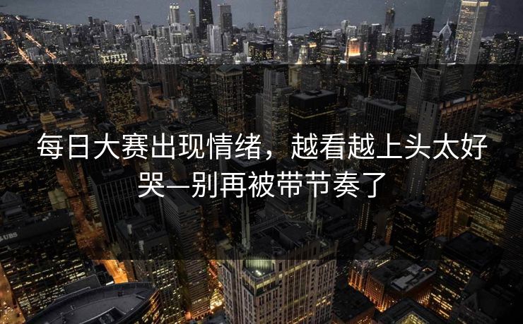 每日大赛出现情绪，越看越上头太好哭—别再被带节奏了