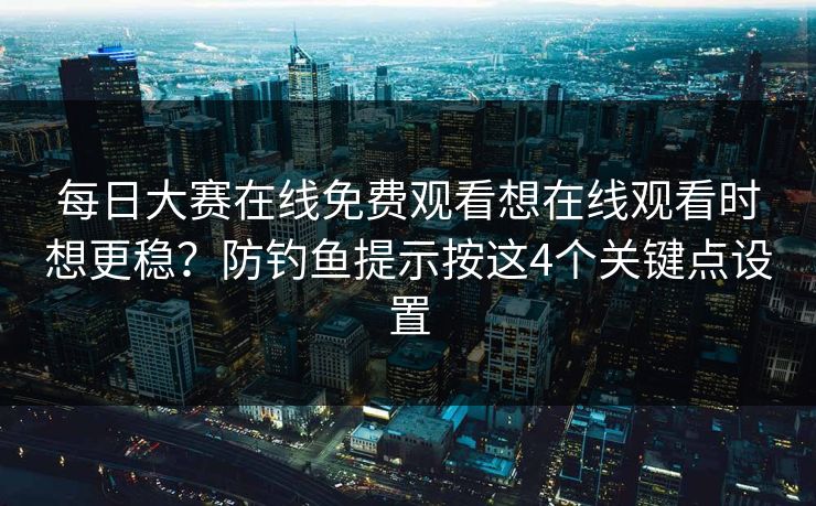 每日大赛在线免费观看想在线观看时想更稳？防钓鱼提示按这4个关键点设置