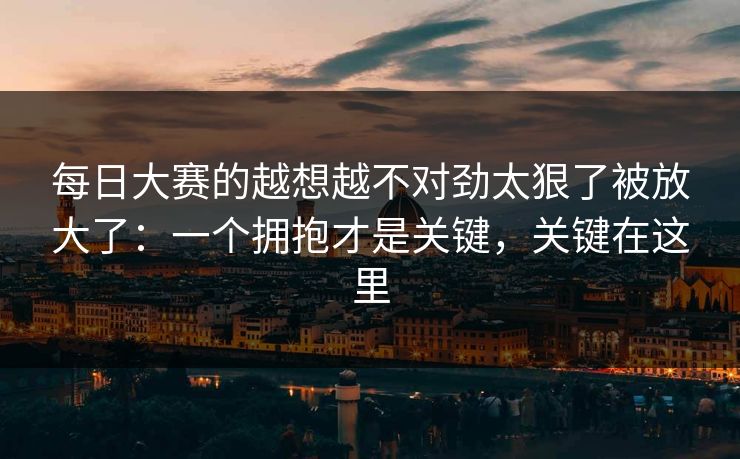 每日大赛的越想越不对劲太狠了被放大了：一个拥抱才是关键，关键在这里
