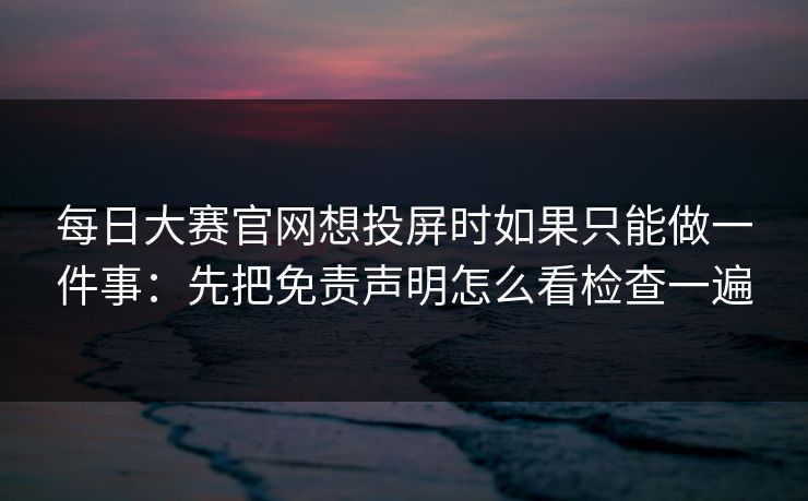 每日大赛官网想投屏时如果只能做一件事：先把免责声明怎么看检查一遍