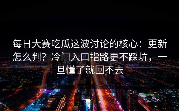 每日大赛吃瓜这波讨论的核心：更新怎么判？冷门入口指路更不踩坑，一旦懂了就回不去