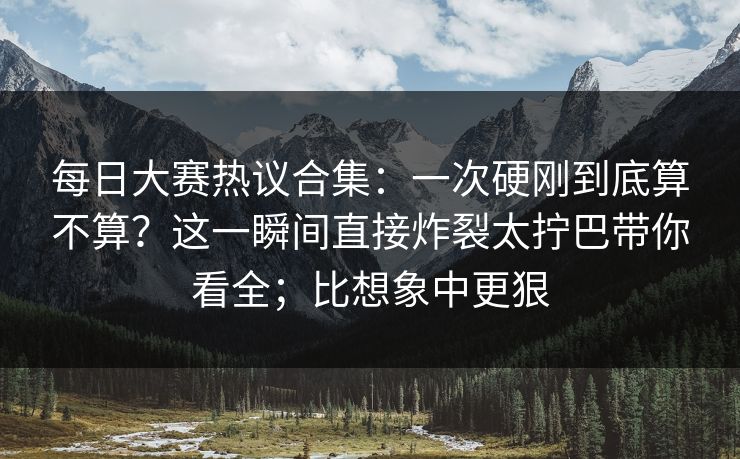 每日大赛热议合集：一次硬刚到底算不算？这一瞬间直接炸裂太拧巴带你看全；比想象中更狠