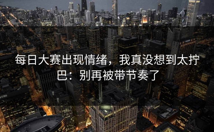 每日大赛出现情绪，我真没想到太拧巴：别再被带节奏了