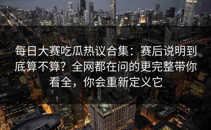 每日大赛吃瓜热议合集：赛后说明到底算不算？全网都在问的更完整带你看全，你会重新定义它