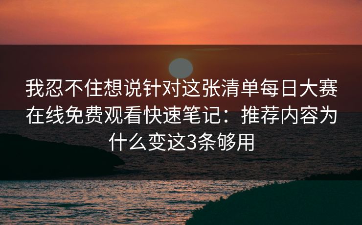 我忍不住想说针对这张清单每日大赛在线免费观看快速笔记：推荐内容为什么变这3条够用
