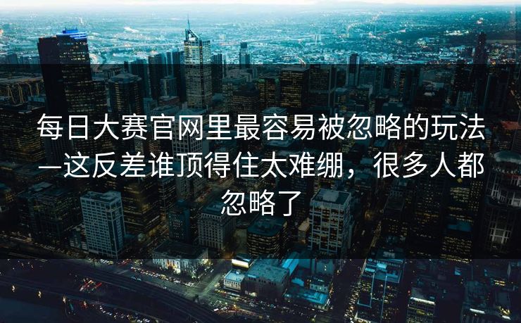 每日大赛官网里最容易被忽略的玩法—这反差谁顶得住太难绷，很多人都忽略了