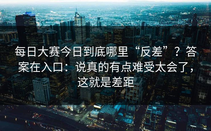 每日大赛今日到底哪里“反差”？答案在入口：说真的有点难受太会了，这就是差距