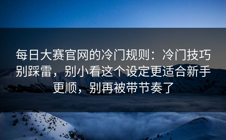 每日大赛官网的冷门规则：冷门技巧别踩雷，别小看这个设定更适合新手更顺，别再被带节奏了