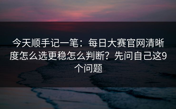 今天顺手记一笔：每日大赛官网清晰度怎么选更稳怎么判断？先问自己这9个问题