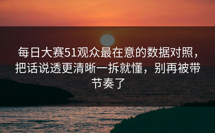 每日大赛51观众最在意的数据对照，把话说透更清晰一拆就懂，别再被带节奏了