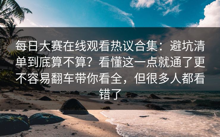 每日大赛在线观看热议合集：避坑清单到底算不算？看懂这一点就通了更不容易翻车带你看全，但很多人都看错了