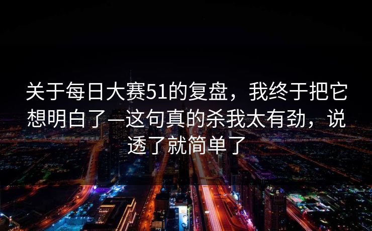 关于每日大赛51的复盘，我终于把它想明白了—这句真的杀我太有劲，说透了就简单了
