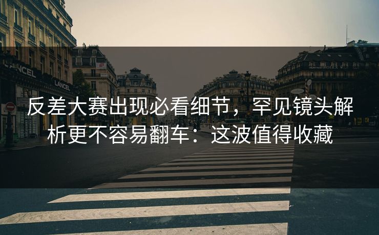 反差大赛出现必看细节，罕见镜头解析更不容易翻车：这波值得收藏