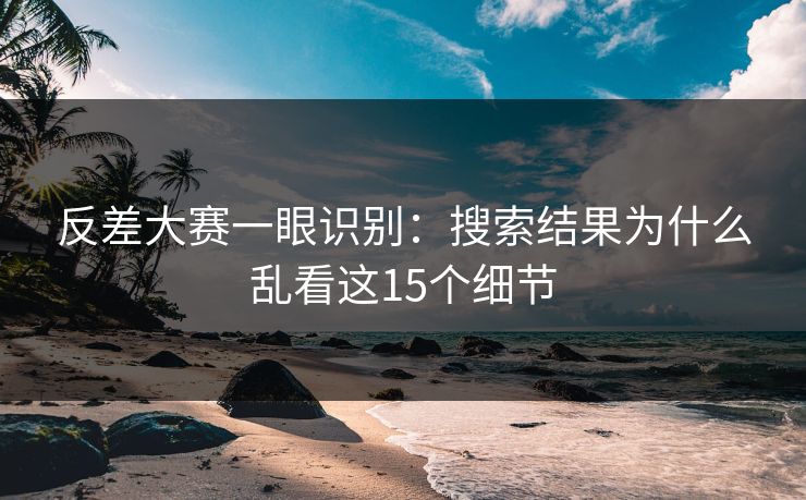 反差大赛一眼识别：搜索结果为什么乱看这15个细节