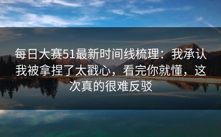 每日大赛51最新时间线梳理：我承认我被拿捏了太戳心，看完你就懂，这次真的很难反驳