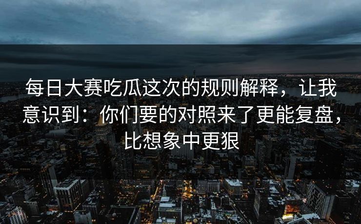 每日大赛吃瓜这次的规则解释，让我意识到：你们要的对照来了更能复盘，比想象中更狠