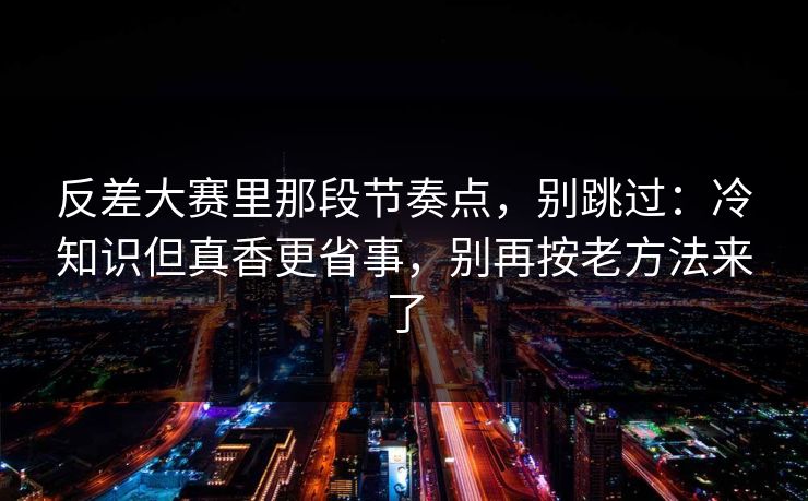 反差大赛里那段节奏点，别跳过：冷知识但真香更省事，别再按老方法来了