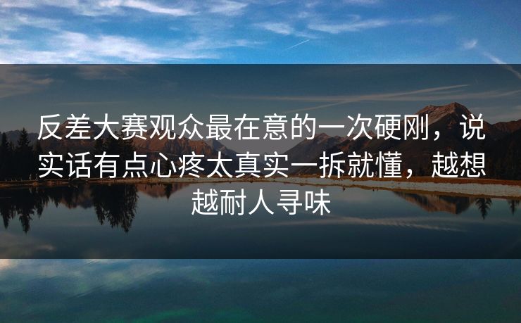 反差大赛观众最在意的一次硬刚，说实话有点心疼太真实一拆就懂，越想越耐人寻味