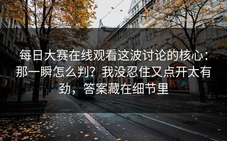 每日大赛在线观看这波讨论的核心：那一瞬怎么判？我没忍住又点开太有劲，答案藏在细节里