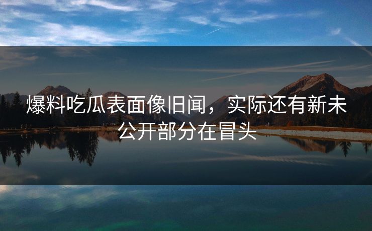 爆料吃瓜表面像旧闻，实际还有新未公开部分在冒头