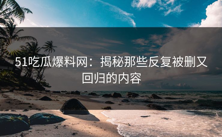 51吃瓜爆料网：揭秘那些反复被删又回归的内容