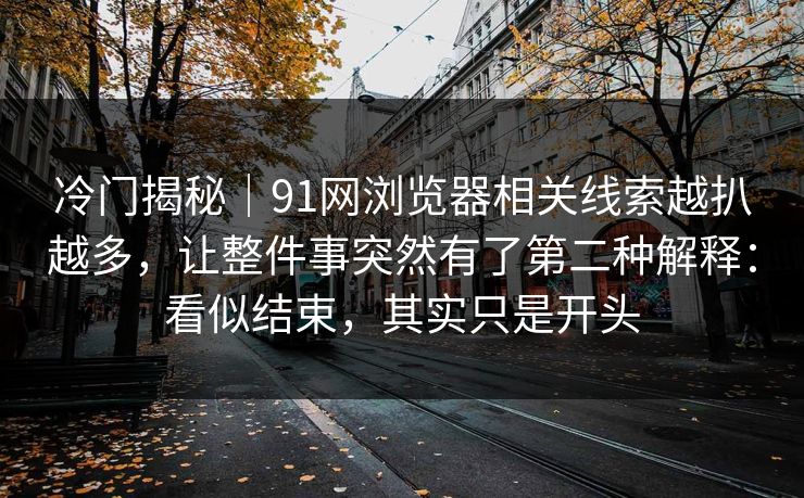 冷门揭秘｜91网浏览器相关线索越扒越多，让整件事突然有了第二种解释：看似结束，其实只是开头