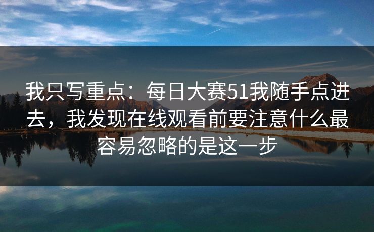 我只写重点：每日大赛51我随手点进去，我发现在线观看前要注意什么最容易忽略的是这一步