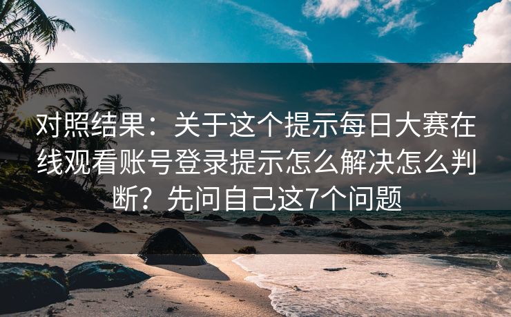 对照结果：关于这个提示每日大赛在线观看账号登录提示怎么解决怎么判断？先问自己这7个问题