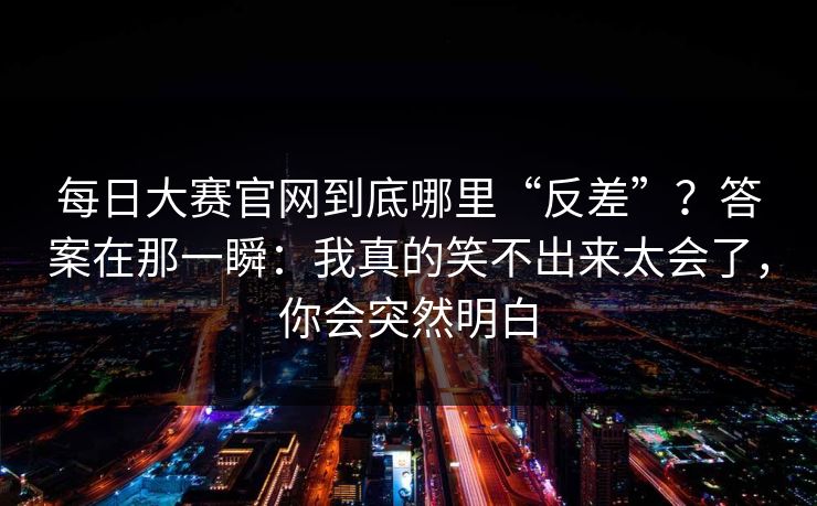 每日大赛官网到底哪里“反差”？答案在那一瞬：我真的笑不出来太会了，你会突然明白