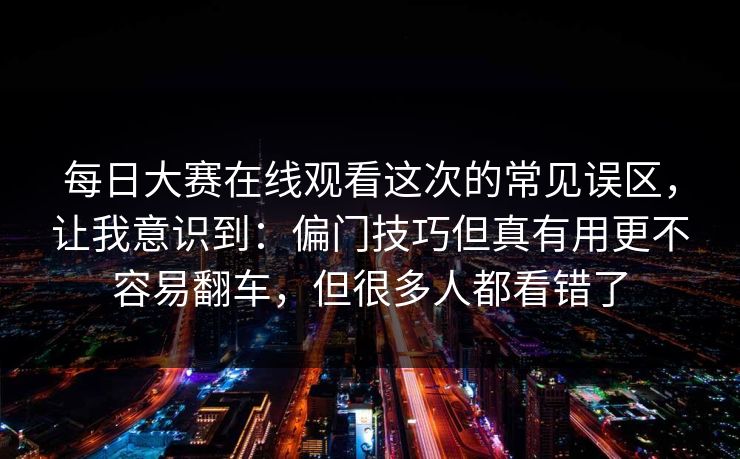 每日大赛在线观看这次的常见误区，让我意识到：偏门技巧但真有用更不容易翻车，但很多人都看错了