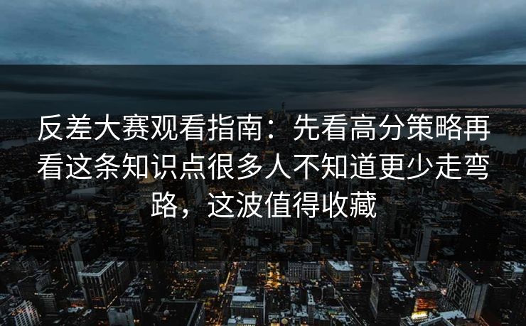 反差大赛观看指南：先看高分策略再看这条知识点很多人不知道更少走弯路，这波值得收藏