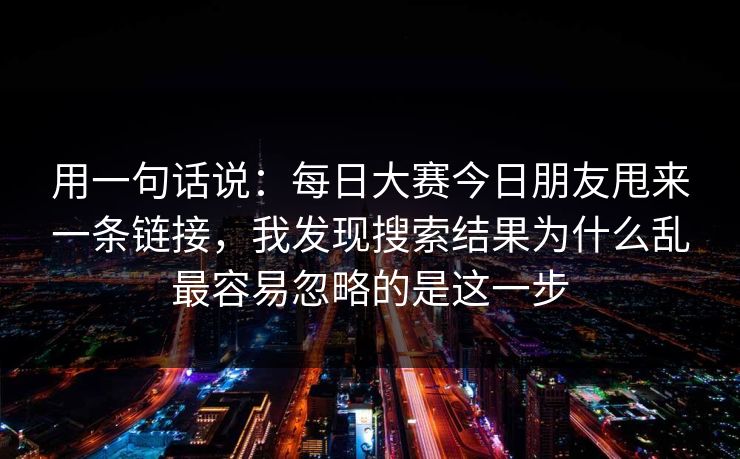 用一句话说：每日大赛今日朋友甩来一条链接，我发现搜索结果为什么乱最容易忽略的是这一步