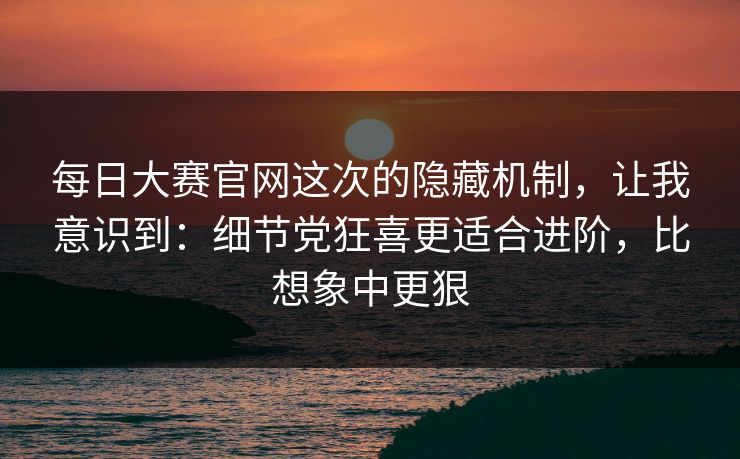 每日大赛官网这次的隐藏机制，让我意识到：细节党狂喜更适合进阶，比想象中更狠
