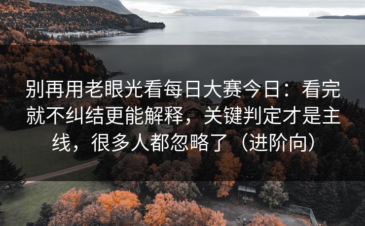 别再用老眼光看每日大赛今日：看完就不纠结更能解释，关键判定才是主线，很多人都忽略了（进阶向）
