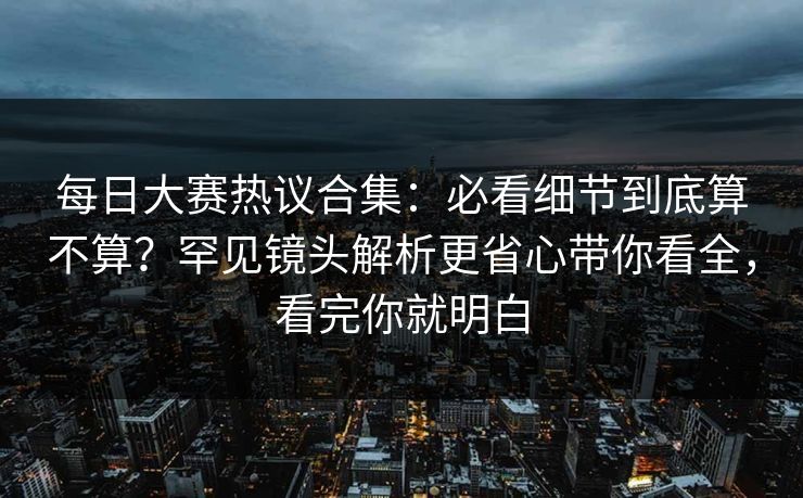 每日大赛热议合集：必看细节到底算不算？罕见镜头解析更省心带你看全，看完你就明白