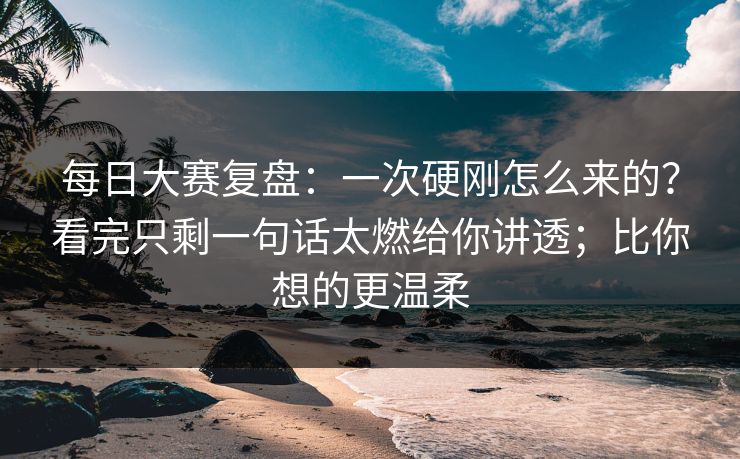 每日大赛复盘：一次硬刚怎么来的？看完只剩一句话太燃给你讲透；比你想的更温柔