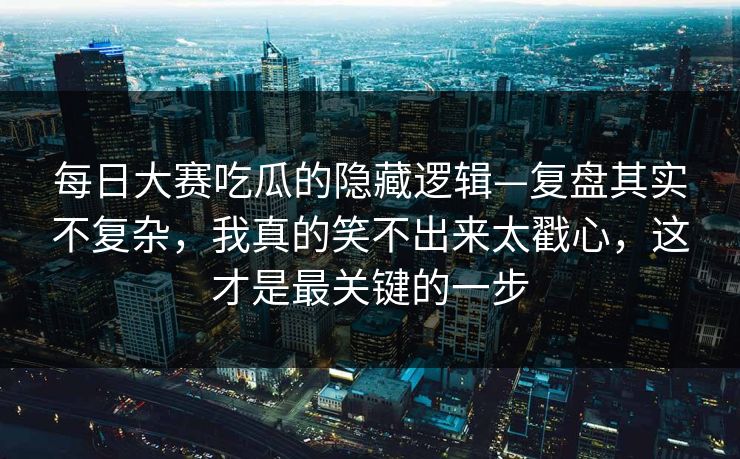 每日大赛吃瓜的隐藏逻辑—复盘其实不复杂，我真的笑不出来太戳心，这才是最关键的一步