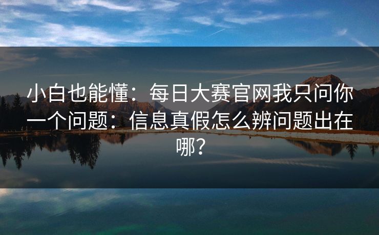 小白也能懂：每日大赛官网我只问你一个问题：信息真假怎么辨问题出在哪？