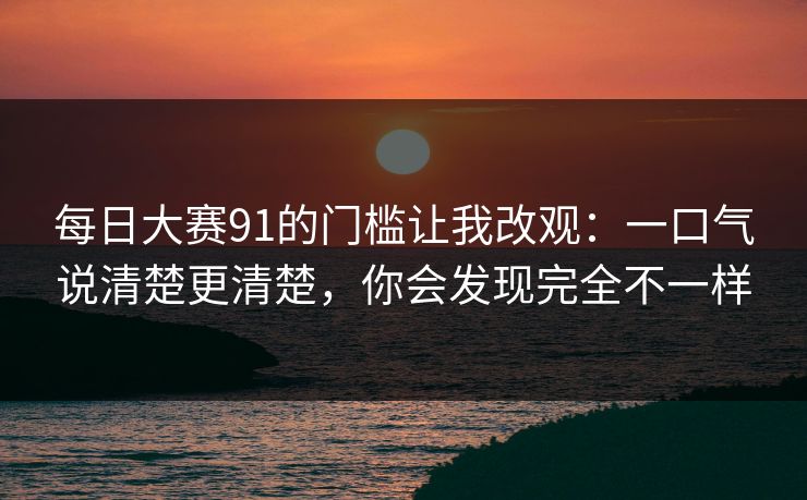 每日大赛91的门槛让我改观：一口气说清楚更清楚，你会发现完全不一样