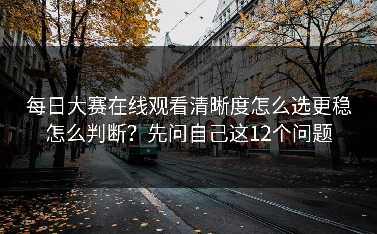 每日大赛在线观看清晰度怎么选更稳怎么判断？先问自己这12个问题