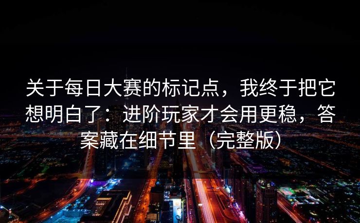 关于每日大赛的标记点，我终于把它想明白了：进阶玩家才会用更稳，答案藏在细节里（完整版）