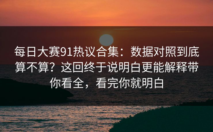 每日大赛91热议合集：数据对照到底算不算？这回终于说明白更能解释带你看全，看完你就明白