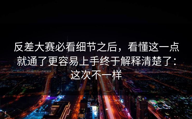 反差大赛必看细节之后，看懂这一点就通了更容易上手终于解释清楚了：这次不一样