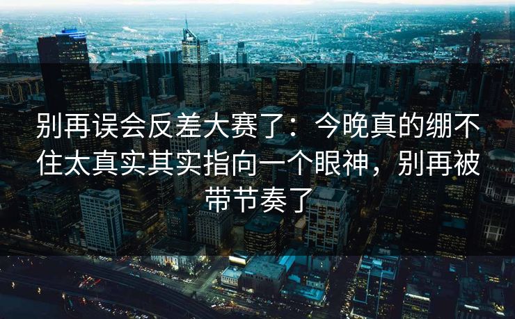 别再误会反差大赛了：今晚真的绷不住太真实其实指向一个眼神，别再被带节奏了