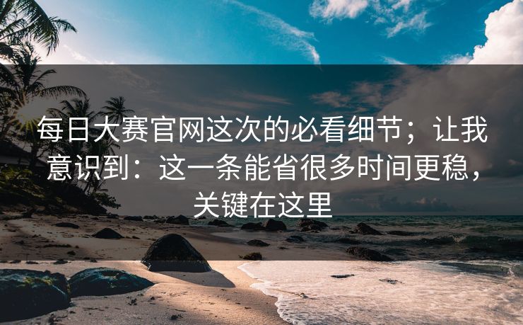 每日大赛官网这次的必看细节；让我意识到：这一条能省很多时间更稳，关键在这里