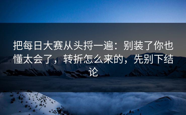 把每日大赛从头捋一遍：别装了你也懂太会了，转折怎么来的，先别下结论
