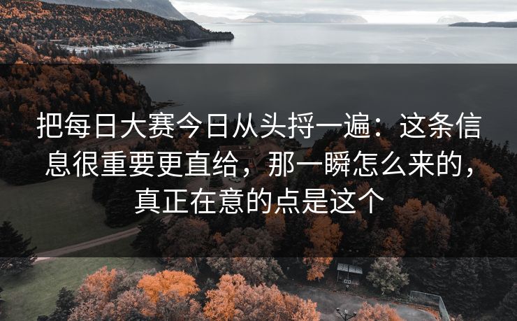 把每日大赛今日从头捋一遍：这条信息很重要更直给，那一瞬怎么来的，真正在意的点是这个