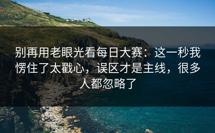 别再用老眼光看每日大赛：这一秒我愣住了太戳心，误区才是主线，很多人都忽略了