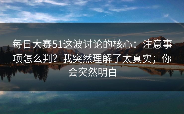 每日大赛51这波讨论的核心:注意事项怎么判?我突然理解了太真实;你会突然明白 每日大赛51这波讨论的核心:注意事项怎么判?我突然理解了太真实;你会突然明白